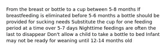 From the breast or bottle to a cup between 5-8 months If breastfeeding is eliminated before 5-6 months a bottle should be provided for sucking needs Substitute the cup for one feeding period at a time over 5-7 days Nighttime feedings are often the last to disappear Don't allow a child to take a bottle to bed Infant may not be ready for weaning until 12-14 months old