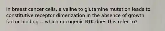 In breast cancer cells, a valine to glutamine mutation leads to constitutive receptor dimerization in the absence of growth factor binding -- which oncogenic RTK does this refer to?