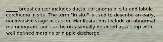 _____ breast cancer includes ductal carcinoma in situ and lobule carcinoma in situ. The term "in situ" is used to describe an early, noninvasive stage of cancer. Manifestations include an abnormal mammogram, and can be occasionally detected as a lump with well defined margins or nipple discharge.