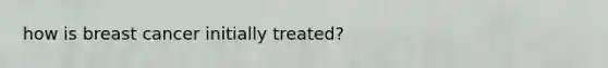 how is breast cancer initially treated?