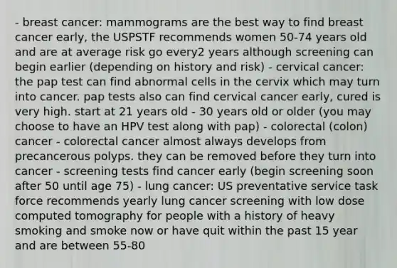 - breast cancer: mammograms are the best way to find breast cancer early, the USPSTF recommends women 50-74 years old and are at average risk go every2 years although screening can begin earlier (depending on history and risk) - cervical cancer: the pap test can find abnormal cells in the cervix which may turn into cancer. pap tests also can find cervical cancer early, cured is very high. start at 21 years old - 30 years old or older (you may choose to have an HPV test along with pap) - colorectal (colon) cancer - colorectal cancer almost always develops from precancerous polyps. they can be removed before they turn into cancer - screening tests find cancer early (begin screening soon after 50 until age 75) - lung cancer: US preventative service task force recommends yearly lung cancer screening with low dose computed tomography for people with a history of heavy smoking and smoke now or have quit within the past 15 year and are between 55-80