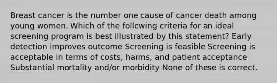 Breast cancer is the number one cause of cancer death among young women. Which of the following criteria for an ideal screening program is best illustrated by this statement? Early detection improves outcome Screening is feasible Screening is acceptable in terms of costs, harms, and patient acceptance Substantial mortality and/or morbidity None of these is correct.