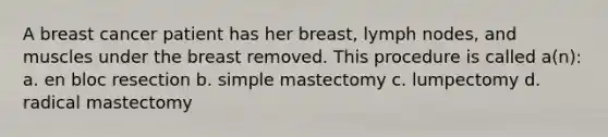 A breast cancer patient has her breast, lymph nodes, and muscles under the breast removed. This procedure is called a(n): a. en bloc resection b. simple mastectomy c. lumpectomy d. radical mastectomy