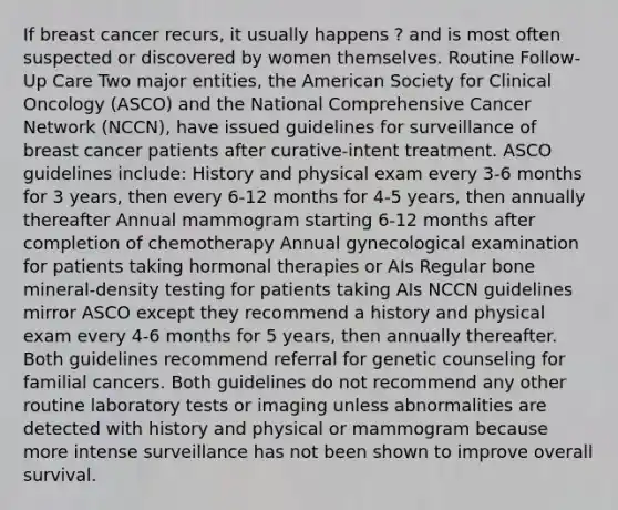 If breast cancer recurs, it usually happens ? and is most often suspected or discovered by women themselves. Routine Follow-Up Care Two major entities, the American Society for Clinical Oncology (ASCO) and the National Comprehensive Cancer Network (NCCN), have issued guidelines for surveillance of breast cancer patients after curative-intent treatment. ASCO guidelines include: History and physical exam every 3-6 months for 3 years, then every 6-12 months for 4-5 years, then annually thereafter Annual mammogram starting 6-12 months after completion of chemotherapy Annual gynecological examination for patients taking hormonal therapies or AIs Regular bone mineral-density testing for patients taking AIs NCCN guidelines mirror ASCO except they recommend a history and physical exam every 4-6 months for 5 years, then annually thereafter. Both guidelines recommend referral for genetic counseling for familial cancers. Both guidelines do not recommend any other routine laboratory tests or imaging unless abnormalities are detected with history and physical or mammogram because more intense surveillance has not been shown to improve overall survival.