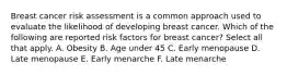 Breast cancer risk assessment is a common approach used to evaluate the likelihood of developing breast cancer. Which of the following are reported risk factors for breast cancer? Select all that apply. A. Obesity B. Age under 45 C. Early menopause D. Late menopause E. Early menarche F. Late menarche