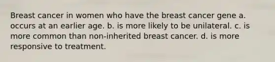 Breast cancer in women who have the breast cancer gene a. occurs at an earlier age. b. is more likely to be unilateral. c. is more common than non-inherited breast cancer. d. is more responsive to treatment.