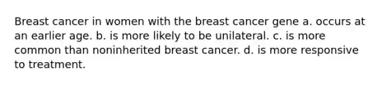 Breast cancer in women with the breast cancer gene a. occurs at an earlier age. b. is more likely to be unilateral. c. is more common than noninherited breast cancer. d. is more responsive to treatment.