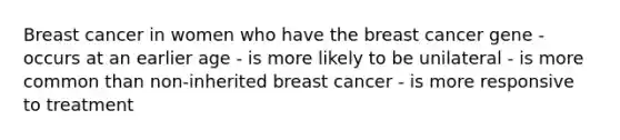 Breast cancer in women who have the breast cancer gene - occurs at an earlier age - is more likely to be unilateral - is more common than non-inherited breast cancer - is more responsive to treatment