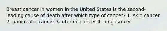 Breast cancer in women in the United States is the second-leading cause of death after which type of cancer? 1. skin cancer 2. pancreatic cancer 3. uterine cancer 4. lung cancer