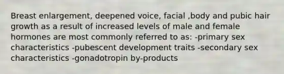 Breast enlargement, deepened voice, facial ,body and pubic hair growth as a result of increased levels of male and female hormones are most commonly referred to as: -primary sex characteristics -pubescent development traits -secondary sex characteristics -gonadotropin by-products