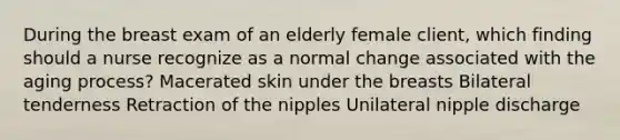 During the breast exam of an elderly female client, which finding should a nurse recognize as a normal change associated with the aging process? Macerated skin under the breasts Bilateral tenderness Retraction of the nipples Unilateral nipple discharge