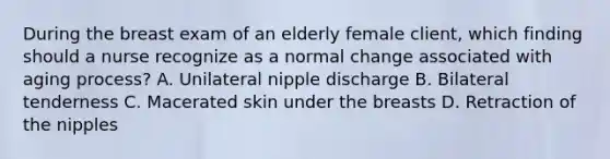 During the breast exam of an elderly female client, which finding should a nurse recognize as a normal change associated with aging process? A. Unilateral nipple discharge B. Bilateral tenderness C. Macerated skin under the breasts D. Retraction of the nipples