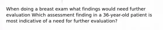 When doing a breast exam what findings would need further evaluation Which assessment finding in a 36-year-old patient is most indicative of a need for further evaluation?