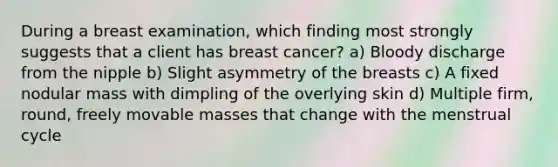 During a breast examination, which finding most strongly suggests that a client has breast cancer? a) Bloody discharge from the nipple b) Slight asymmetry of the breasts c) A fixed nodular mass with dimpling of the overlying skin d) Multiple firm, round, freely movable masses that change with the menstrual cycle