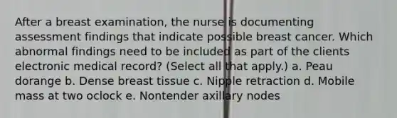 After a breast examination, the nurse is documenting assessment findings that indicate possible breast cancer. Which abnormal findings need to be included as part of the clients electronic medical record? (Select all that apply.) a. Peau dorange b. Dense breast tissue c. Nipple retraction d. Mobile mass at two oclock e. Nontender axillary nodes