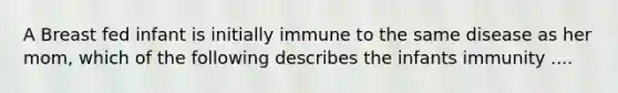 A Breast fed infant is initially immune to the same disease as her mom, which of the following describes the infants immunity ....