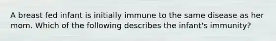 A breast fed infant is initially immune to the same disease as her mom. Which of the following describes the infant's immunity?