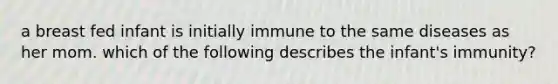 a breast fed infant is initially immune to the same diseases as her mom. which of the following describes the infant's immunity?