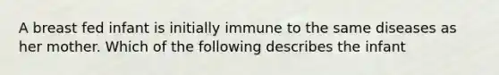 A breast fed infant is initially immune to the same diseases as her mother. Which of the following describes the infant