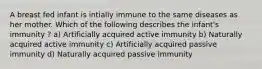 A breast fed infant is intially immune to the same diseases as her mother. Which of the following describes the infant's immunity ? a) Artificially acquired active immunity b) Naturally acquired active immunity c) Artificially acquired passive immunity d) Naturally acquired passive immunity