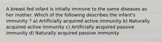 A breast fed infant is intially immune to the same diseases as her mother. Which of the following describes the infant's immunity ? a) Artificially acquired active immunity b) Naturally acquired active immunity c) Artificially acquired passive immunity d) Naturally acquired passive immunity