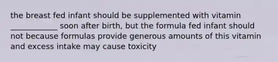 the breast fed infant should be supplemented with vitamin ____________ soon after birth, but the formula fed infant should not because formulas provide generous amounts of this vitamin and excess intake may cause toxicity