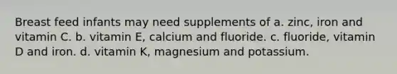 Breast feed infants may need supplements of a. zinc, iron and vitamin C. b. vitamin E, calcium and fluoride. c. fluoride, vitamin D and iron. d. vitamin K, magnesium and potassium.