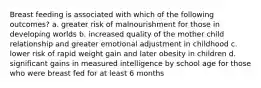 Breast feeding is associated with which of the following outcomes? a. greater risk of malnourishment for those in developing worlds b. increased quality of the mother child relationship and greater emotional adjustment in childhood c. lower risk of rapid weight gain and later obesity in children d. significant gains in measured intelligence by school age for those who were breast fed for at least 6 months