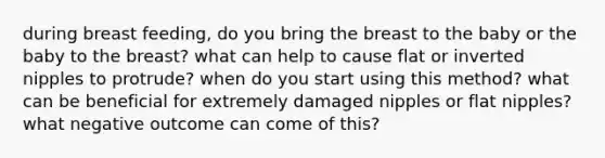 during breast feeding, do you bring the breast to the baby or the baby to the breast? what can help to cause flat or inverted nipples to protrude? when do you start using this method? what can be beneficial for extremely damaged nipples or flat nipples? what negative outcome can come of this?