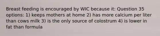 Breast feeding is encouraged by WIC because it: Question 35 options: 1) keeps mothers at home 2) has more calcium per liter than cows milk 3) is the only source of colostrum 4) is lower in fat than formula