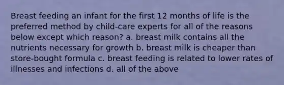 Breast feeding an infant for the first 12 months of life is the preferred method by child-care experts for all of the reasons below except which reason? a. breast milk contains all the nutrients necessary for growth b. breast milk is cheaper than store-bought formula c. breast feeding is related to lower rates of illnesses and infections d. all of the above