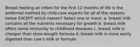 Breast feeding an infant for the first 12 months of life is the preferred method by child-care experts for all of the reasons below EXCEPT which reason? Select one or more: a. breast milk contains all the nutrients necessary for growth b. breast milk offers some immunity to childhood diseases c. breast milk is cheaper than store-bought formula d. breast milk is more easily digested than cow's milk or formula