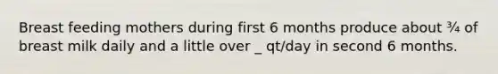 Breast feeding mothers during first 6 months produce about ¾ of breast milk daily and a little over _ qt/day in second 6 months.