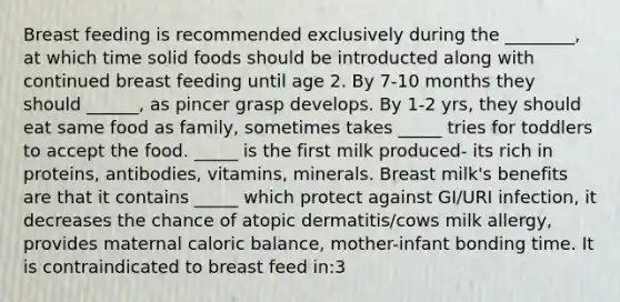 Breast feeding is recommended exclusively during the ________, at which time solid foods should be introducted along with continued breast feeding until age 2. By 7-10 months they should ______, as pincer grasp develops. By 1-2 yrs, they should eat same food as family, sometimes takes _____ tries for toddlers to accept the food. _____ is the first milk produced- its rich in proteins, antibodies, vitamins, minerals. Breast milk's benefits are that it contains _____ which protect against GI/URI infection, it decreases the chance of atopic dermatitis/cows milk allergy, provides maternal caloric balance, mother-infant bonding time. It is contraindicated to breast feed in:3