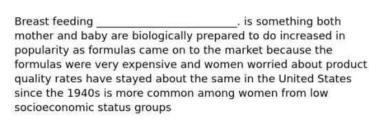 Breast feeding __________________________. is something both mother and baby are biologically prepared to do increased in popularity as formulas came on to the market because the formulas were very expensive and women worried about product quality rates have stayed about the same in the United States since the 1940s is more common among women from low socioeconomic status groups