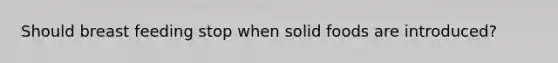 Should breast feeding stop when solid foods are introduced?
