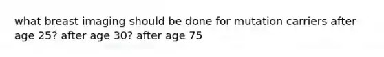 what breast imaging should be done for mutation carriers after age 25? after age 30? after age 75