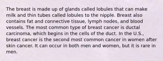 The breast is made up of glands called lobules that can make milk and thin tubes called lobules to the nipple. Breast also contains fat and connective tissue, lymph nodes, and blood vessels. The most common type of breast cancer is ductal carcinoma, which begins in the cells of the duct. In the U.S., breast cancer is the second most common cancer in women after skin cancer. It can occur in both men and women, but it is rare in men.