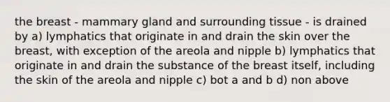 the breast - mammary gland and surrounding tissue - is drained by a) lymphatics that originate in and drain the skin over the breast, with exception of the areola and nipple b) lymphatics that originate in and drain the substance of the breast itself, including the skin of the areola and nipple c) bot a and b d) non above