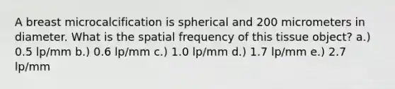 A breast microcalcification is spherical and 200 micrometers in diameter. What is the spatial frequency of this tissue object? a.) 0.5 lp/mm b.) 0.6 lp/mm c.) 1.0 lp/mm d.) 1.7 lp/mm e.) 2.7 lp/mm