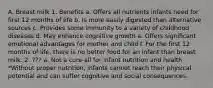 A. Breast milk 1. Benefits a. Offers all nutrients infants need for first 12 months of life b. Is more easily digested than alternative sources c. Provides some immunity to a variety of childhood diseases d. May enhance cognitive growth e. Offers significant emotional advantages for mother and child f. For the first 12 months of life, there is no better food for an infant than breast milk. 2. ??? a. Not a cure-all for infant nutrition and health *Without proper nutrition, infants cannot reach their physical potential and can suffer cognitive and social consequences.