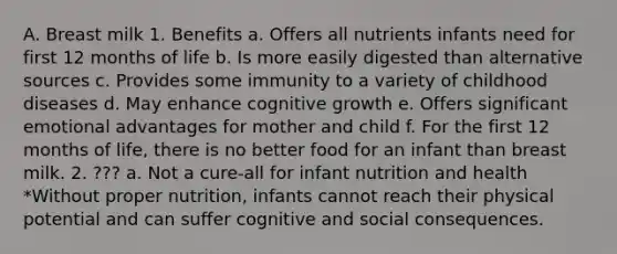 A. Breast milk 1. Benefits a. Offers all nutrients infants need for first 12 months of life b. Is more easily digested than alternative sources c. Provides some immunity to a variety of childhood diseases d. May enhance cognitive growth e. Offers significant emotional advantages for mother and child f. For the first 12 months of life, there is no better food for an infant than breast milk. 2. ??? a. Not a cure-all for infant nutrition and health *Without proper nutrition, infants cannot reach their physical potential and can suffer cognitive and social consequences.