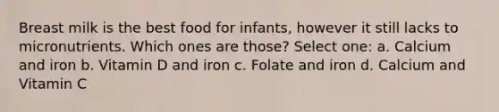 Breast milk is the best food for infants, however it still lacks to micronutrients. Which ones are those? Select one: a. Calcium and iron b. Vitamin D and iron c. Folate and iron d. Calcium and Vitamin C