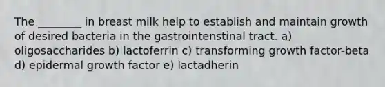 The ________ in breast milk help to establish and maintain growth of desired bacteria in the gastrointenstinal tract. a) oligosaccharides b) lactoferrin c) transforming growth factor-beta d) epidermal growth factor e) lactadherin