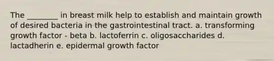 The ________ in breast milk help to establish and maintain growth of desired bacteria in the gastrointestinal tract. a. transforming growth factor - beta b. lactoferrin c. oligosaccharides d. lactadherin e. epidermal growth factor