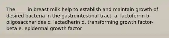 The ____ in breast milk help to establish and maintain growth of desired bacteria in the gastrointestinal tract. a. lactoferrin b. oligosaccharides c. lactadherin d. transforming growth factor-beta e. epidermal growth factor