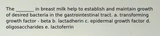 The ________ in breast milk help to establish and maintain growth of desired bacteria in the gastrointestinal tract. a. transforming growth factor - beta b. lactadherin c. epidermal growth factor d. oligosaccharides e. lactoferrin