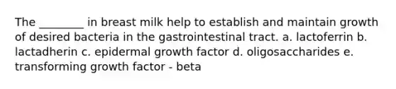 The ________ in breast milk help to establish and maintain growth of desired bacteria in the gastrointestinal tract. a. lactoferrin b. lactadherin c. epidermal growth factor d. oligosaccharides e. transforming growth factor - beta