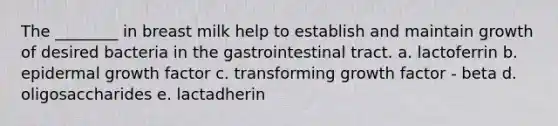 The ________ in breast milk help to establish and maintain growth of desired bacteria in the gastrointestinal tract. a. lactoferrin b. epidermal growth factor c. transforming growth factor - beta d. oligosaccharides e. lactadherin