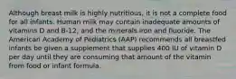 Although breast milk is highly nutritious, it is not a complete food for all infants. Human milk may contain inadequate amounts of vitamins D and B-12, and the minerals iron and fluoride. The American Academy of Pediatrics (AAP) recommends all breastfed infants be given a supplement that supplies 400 IU of vitamin D per day until they are consuming that amount of the vitamin from food or infant formula.